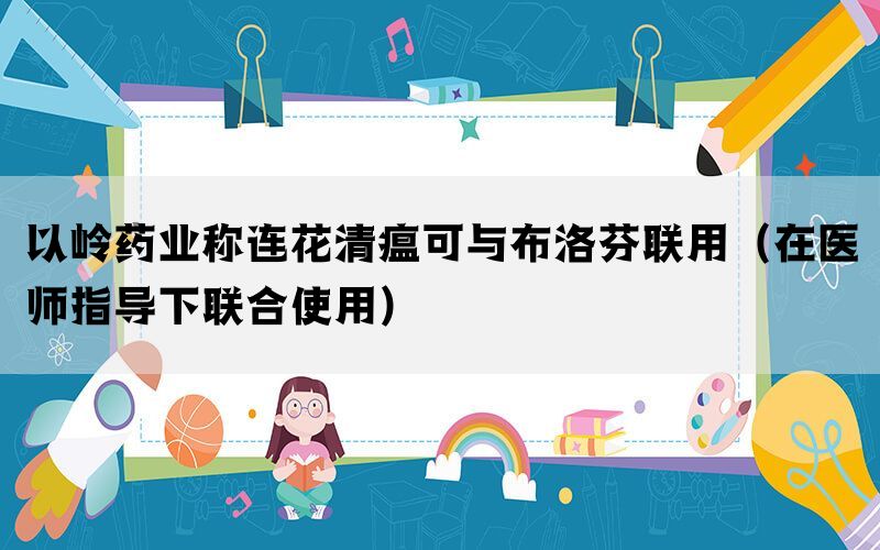 以嶺藥業(yè)稱連花清瘟可與布洛芬聯(lián)用（在醫(yī)師指導(dǎo)下聯(lián)合使用）