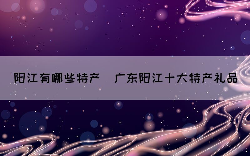 陽(yáng)江有哪些特產(chǎn)(廣東陽(yáng)江十大特產(chǎn)禮品)