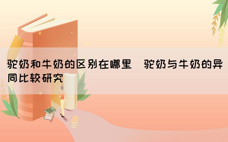 駝奶和牛奶的區(qū)別在哪里(駝奶與牛奶的異同比較研究)(圖1)