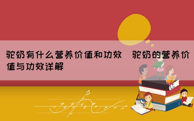 駝奶有什么營(yíng)養(yǎng)價(jià)值和功效(駝奶的營(yíng)養(yǎng)價(jià)值與功效詳解)(圖1)