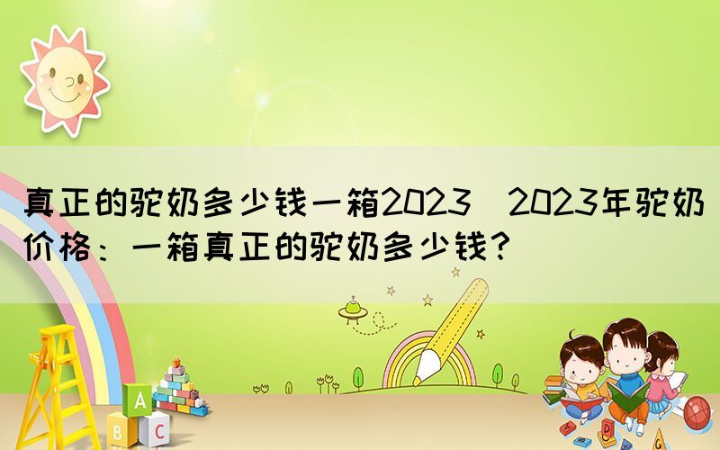 真正的駝奶多少錢一箱2023(2023年駝奶價(jià)格：一箱真正的駝奶多少錢？)(圖1)