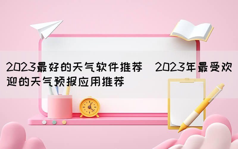 2023最好的天氣軟件推薦(2023年最受歡迎的天氣預報應用推薦)(圖1)