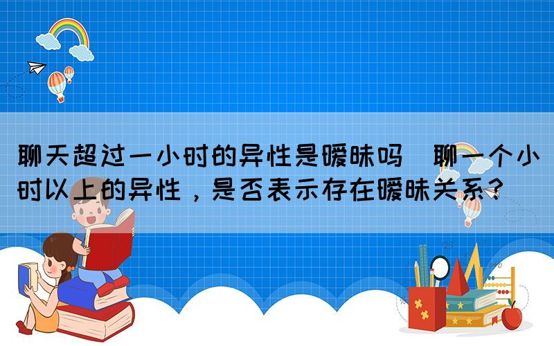 聊天超過一小時的異性是曖昧嗎(聊一個小時以上的異性，是否表示存在曖昧關(guān)系？)(圖1)