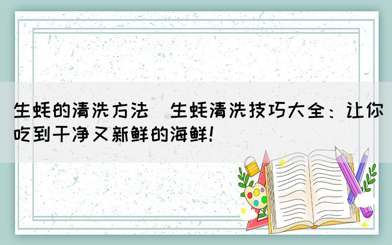 生蠔的清洗方法(生蠔清洗技巧大全：讓你吃到干凈又新鮮的海鮮！)(圖1)