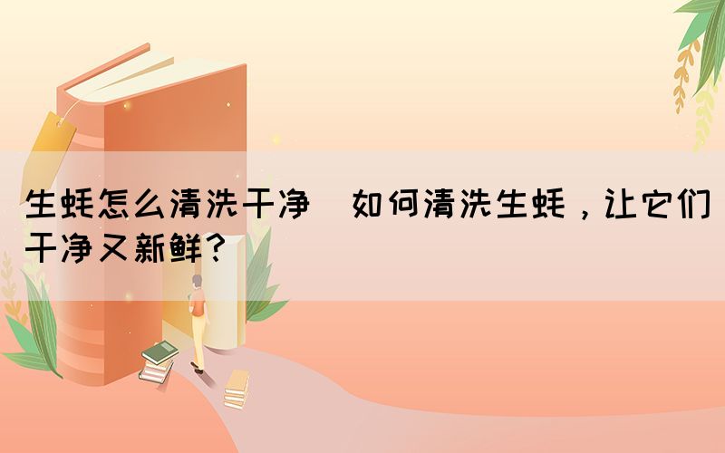 生蠔怎么清洗干凈(如何清洗生蠔，讓它們干凈又新鮮？)(圖1)