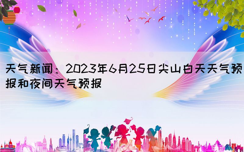 天氣新聞：2023年6月25日尖山白天天氣預(yù)報(bào)和夜間天氣預(yù)報(bào)