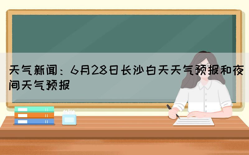 天氣新聞：6月28日長沙白天天氣預報和夜間天氣預報