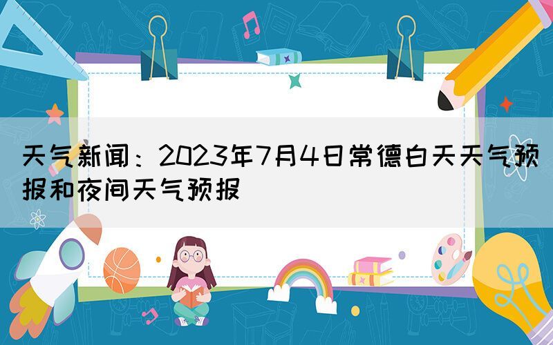 天氣新聞：2023年7月4日常德白天天氣預(yù)報(bào)和夜間天氣預(yù)報(bào)
