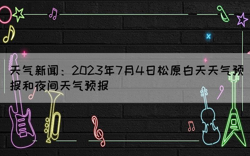 天氣新聞：2023年7月4日松原白天天氣預(yù)報(bào)和夜間天氣預(yù)報(bào)