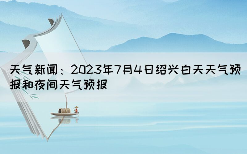 天氣新聞：2023年7月4日紹興白天天氣預(yù)報(bào)和夜間天氣預(yù)報(bào)