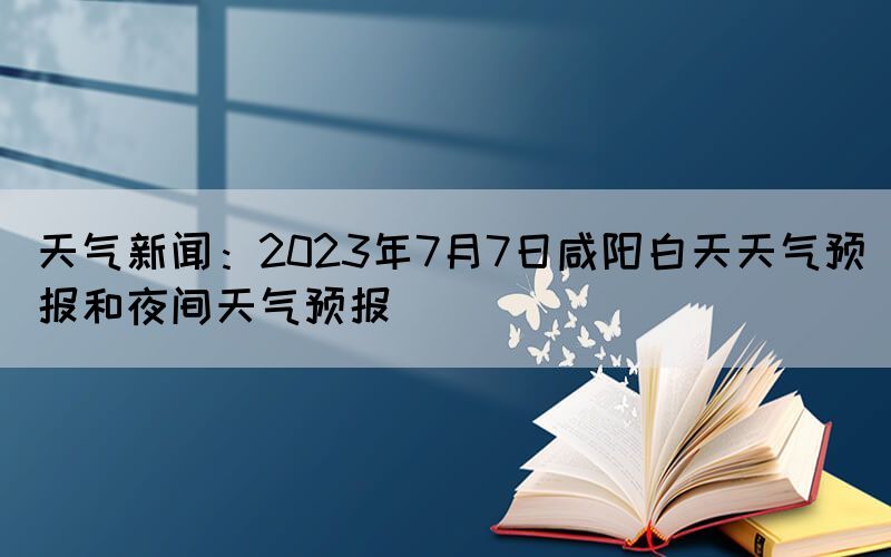 天氣新聞：2023年7月7日咸陽白天天氣預(yù)報和夜間天氣預(yù)報