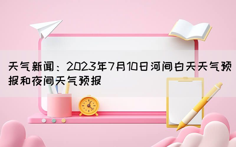 天氣新聞：2023年7月10日河間白天天氣預(yù)報和夜間天氣預(yù)報