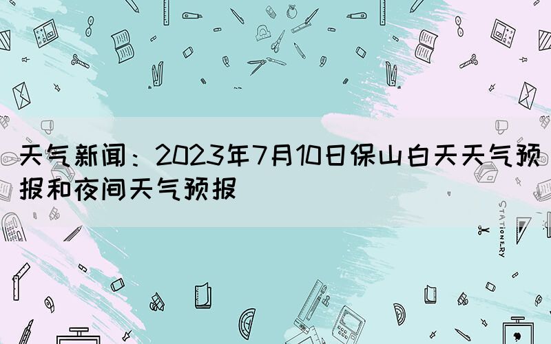 天氣新聞：2023年7月10日保山白天天氣預(yù)報和夜間天氣預(yù)報