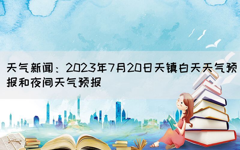 天氣新聞：2023年7月20日天鎮(zhèn)白天天氣預(yù)報(bào)和夜間天氣預(yù)報(bào)(圖1)