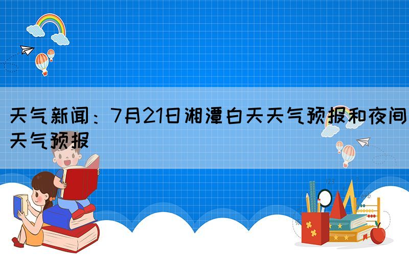 天氣新聞：7月21日湘潭白天天氣預(yù)報和夜間天氣預(yù)報