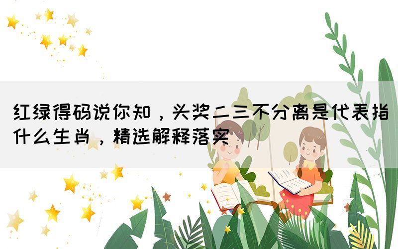 紅綠得碼說你知，頭獎二三不分離是代表指什么生肖，精選解釋落實
