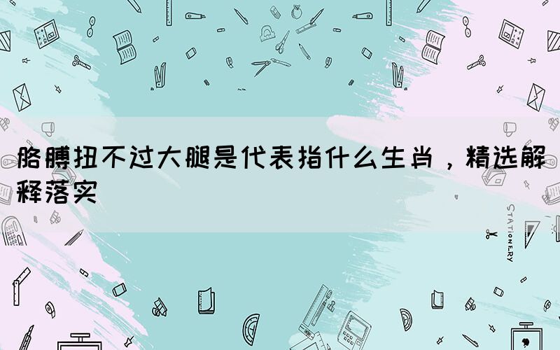 胳膊扭不過大腿是代表指什么生肖，精選解釋落實