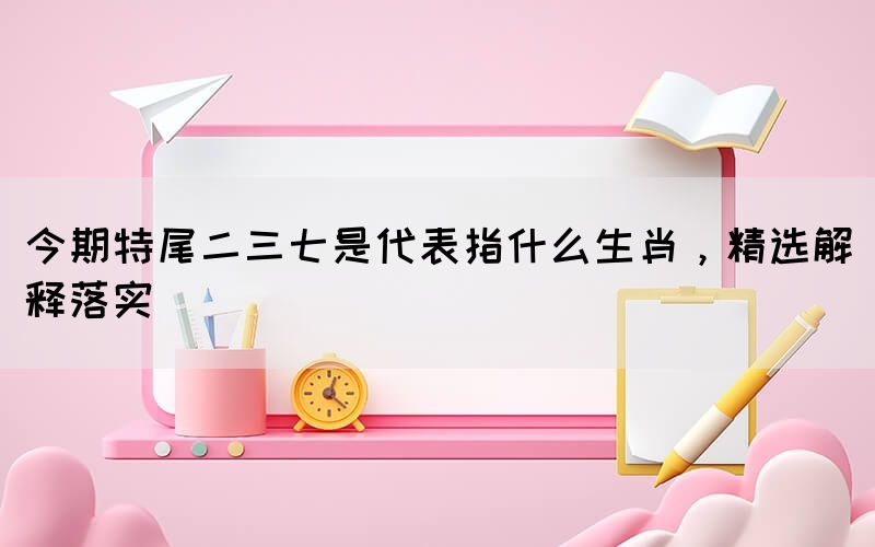 今期特尾二三七是代表指什么生肖，精選解釋落實