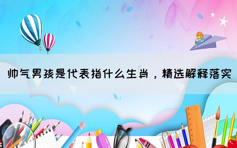 帥氣男孩是代表指什么生肖，精選解釋落實