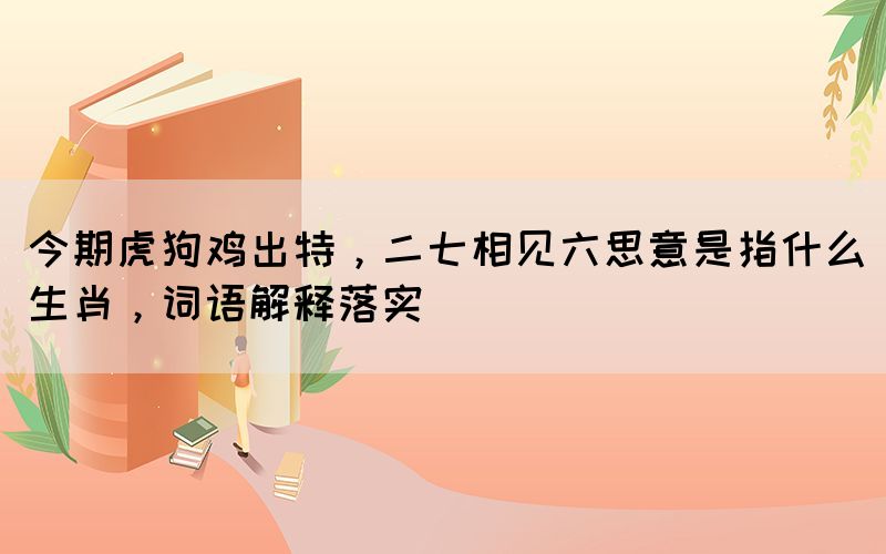 今期虎狗雞出特，二七相見六思意是指什么生肖，詞語解釋落實