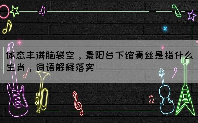 體態(tài)豐滿腦袋空，景陽臺下綰青絲是指什么生肖，詞語解釋落實