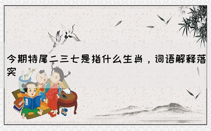 今期特尾二三七是指什么生肖，詞語解釋落實