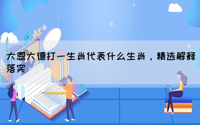 大恩大德打一生肖代表什么生肖，精選解釋落實