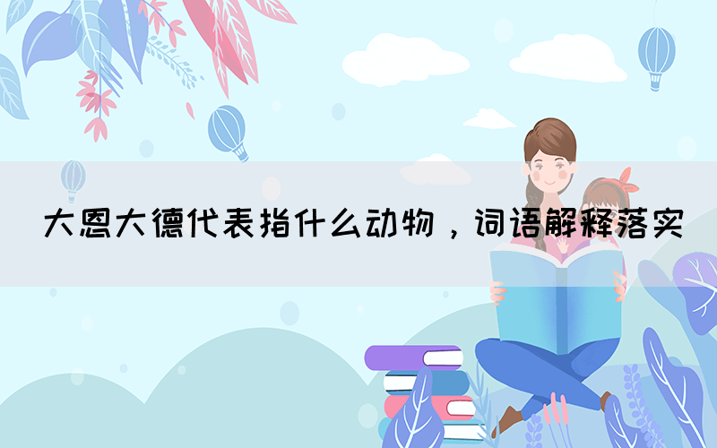 大恩大德代表指什么動物，詞語解釋落實
