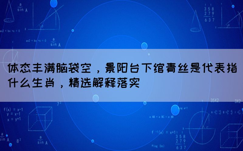 體態(tài)豐滿腦袋空，景陽臺下綰青絲是代表指什么生肖，精選解釋落實