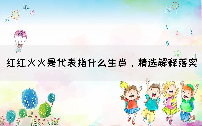 紅紅火火是代表指什么生肖，精選解釋落實