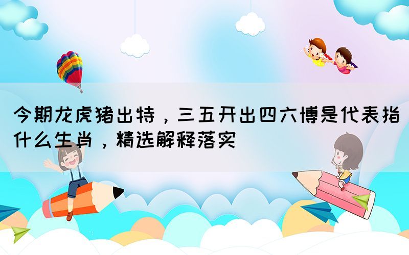 今期龍虎豬出特，三五開出四六博是代表指什么生肖，精選解釋落實