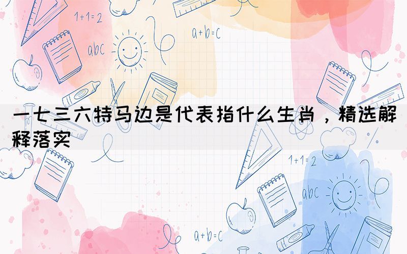 一七三六特馬邊是代表指什么生肖，精選解釋落實