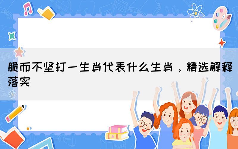 脆而不堅打一生肖代表什么生肖，精選解釋落實