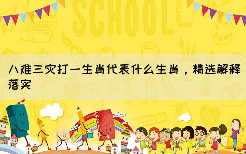 八難三災打一生肖代表什么生肖，精選解釋落實