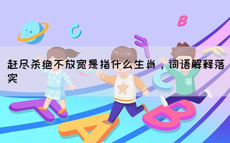 趕盡殺絕不放寬是指什么生肖，詞語解釋落實(shí)