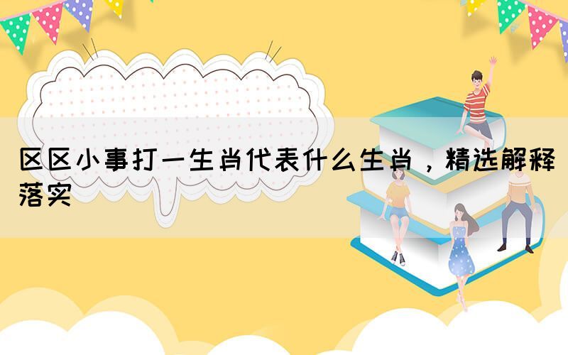 區(qū)區(qū)小事打一生肖代表什么生肖，精選解釋落實(shí)