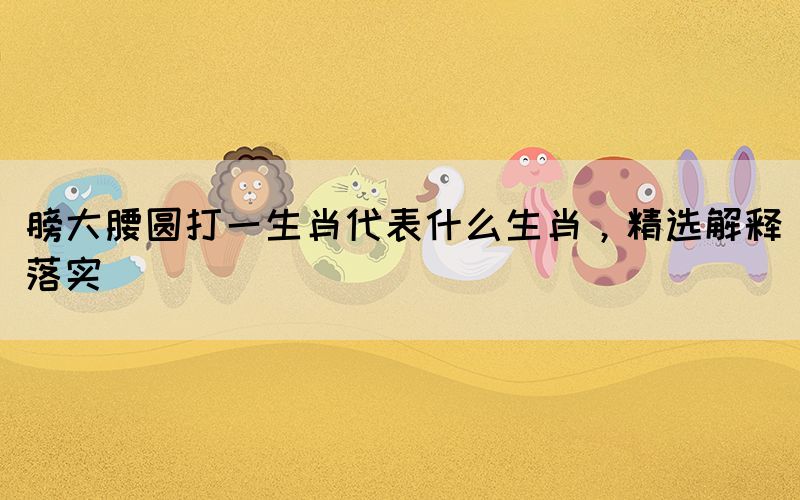 膀大腰圓打一生肖代表什么生肖，精選解釋落實(shí)