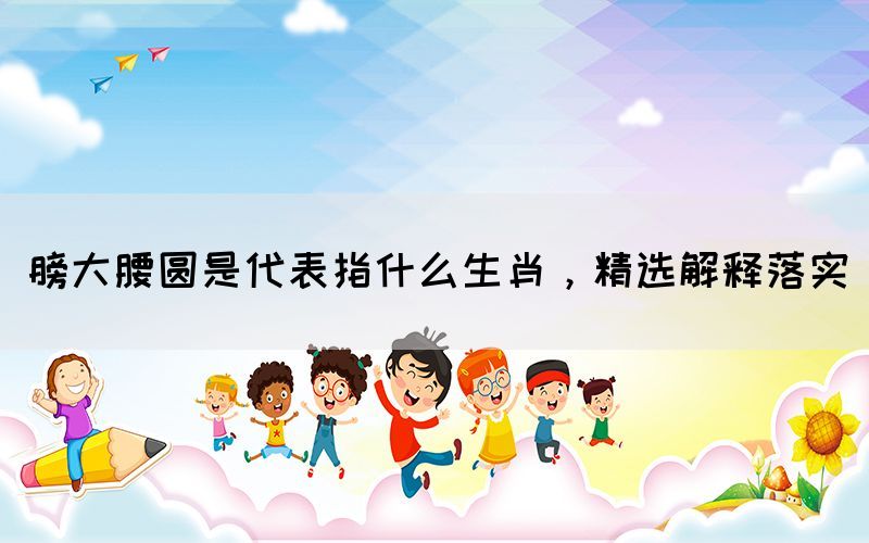 膀大腰圓是代表指什么生肖，精選解釋落實(shí)