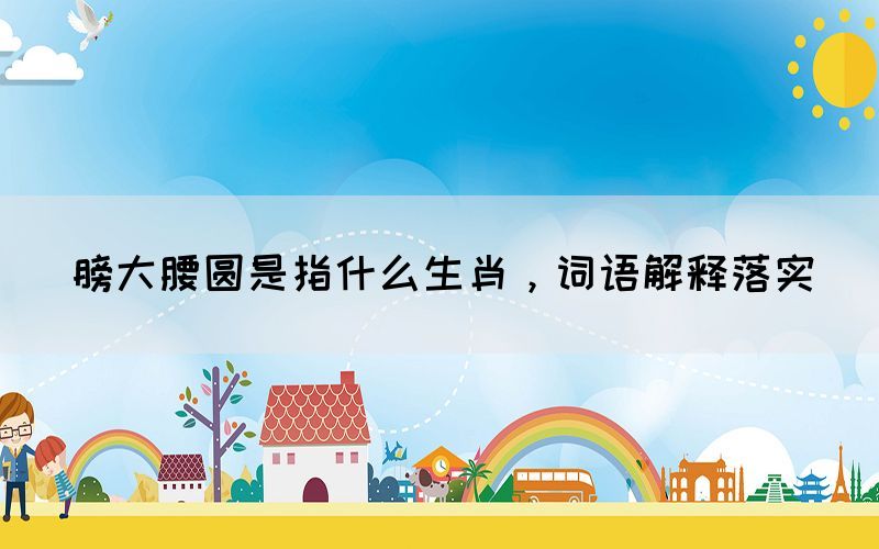 膀大腰圓是指什么生肖，詞語(yǔ)解釋落實(shí)