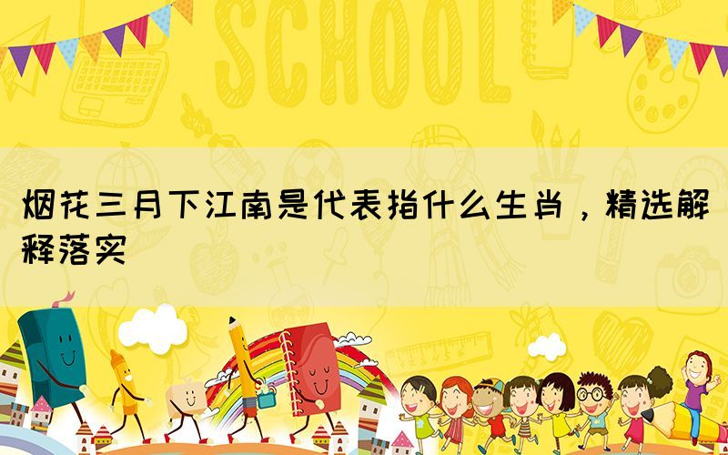 煙花三月下江南是代表指什么生肖，精選解釋落實(shí)