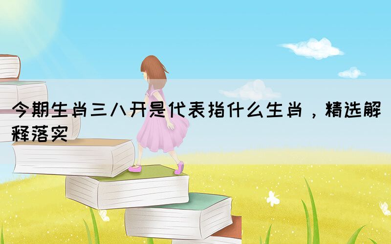 今期生肖三八開是代表指什么生肖，精選解釋