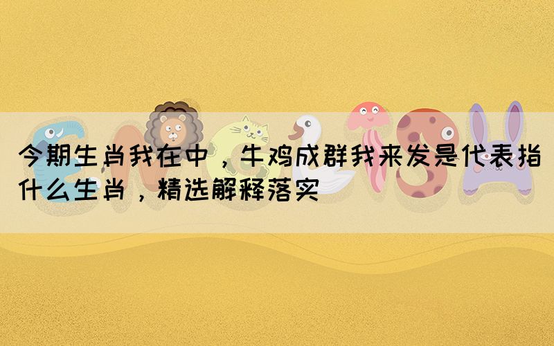 今期生肖我在中，牛雞成群我來(lái)發(fā)是代表指什么生肖，精選解釋落實(shí)