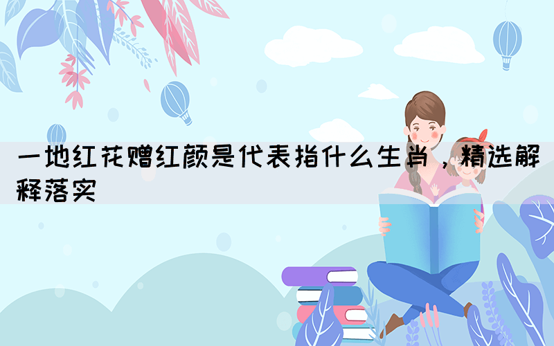 一地紅花贈(zèng)紅顏是代表指什么生肖，精選解釋落實(shí)