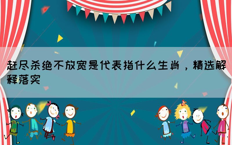 趕盡殺絕不放寬是代表指什么生肖，精選解釋落實(shí)