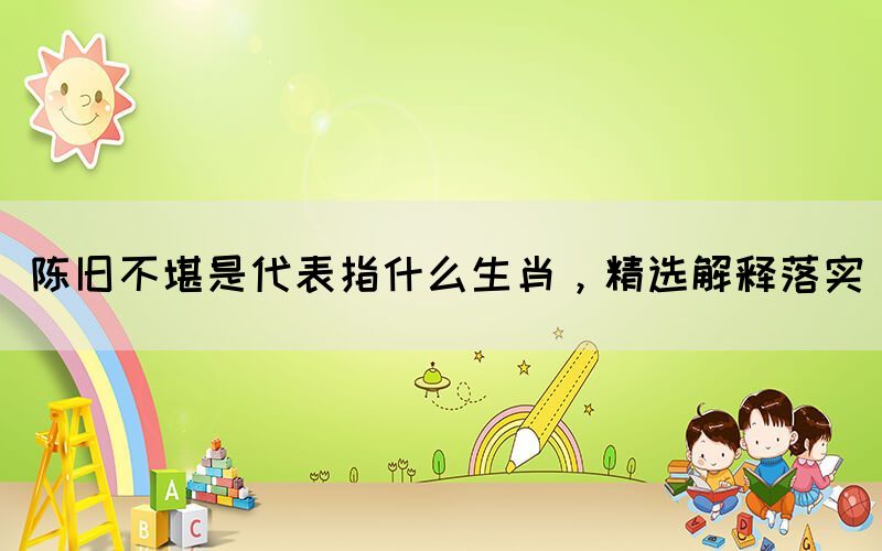 陳舊不堪是代表指什么生肖，精選解釋落實(shí)