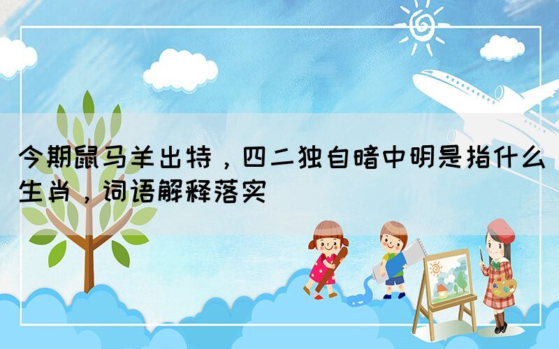 今期鼠馬羊出特，四二獨(dú)自暗中明是指什么生肖，詞語(yǔ)解釋落實(shí)