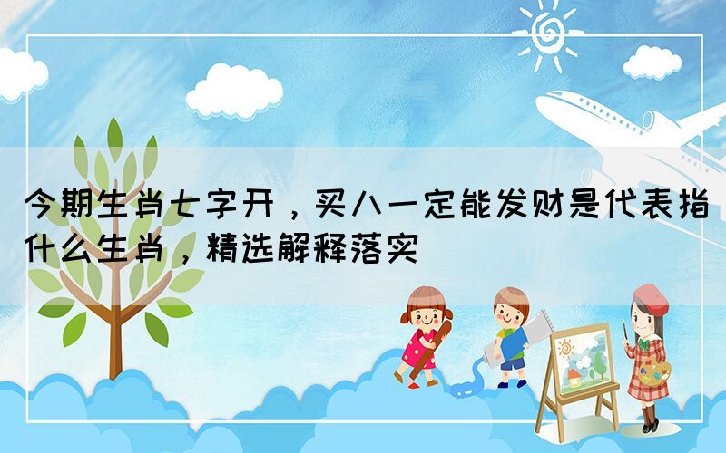 今期生肖七字開(kāi)，買(mǎi)八一定能發(fā)財(cái)是代表指什么生肖，精選解釋落實(shí)