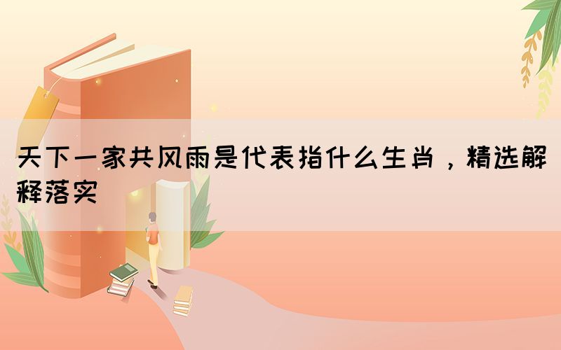 天下一家共風(fēng)雨是代表指什么生肖，精選解釋落實(shí)