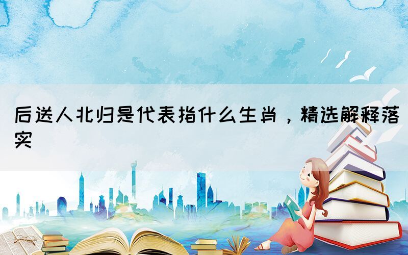 后送人北歸是代表指什么生肖，精選解釋落實(shí)