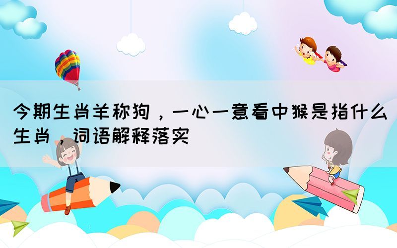 今期生肖羊稱狗，一心一意看中猴是指什么生肖，詞語(yǔ)解釋落實(shí)
